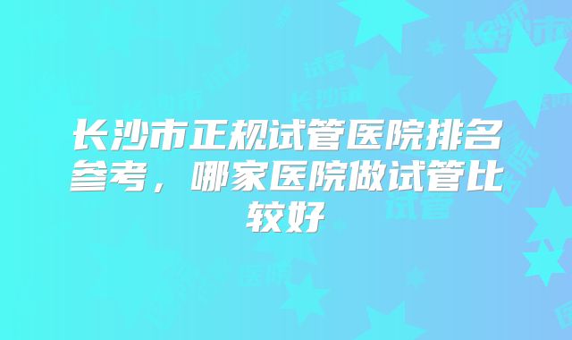 长沙市正规试管医院排名参考，哪家医院做试管比较好