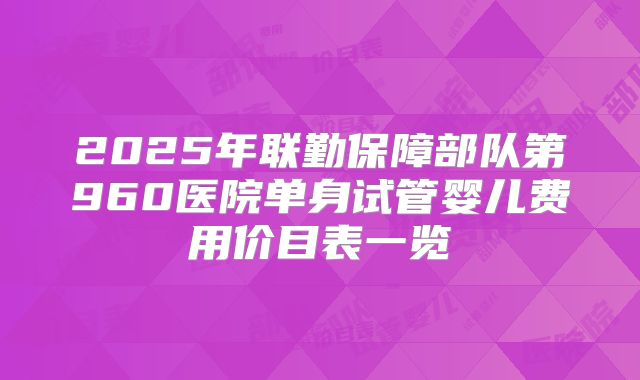 2025年联勤保障部队第960医院单身试管婴儿费用价目表一览