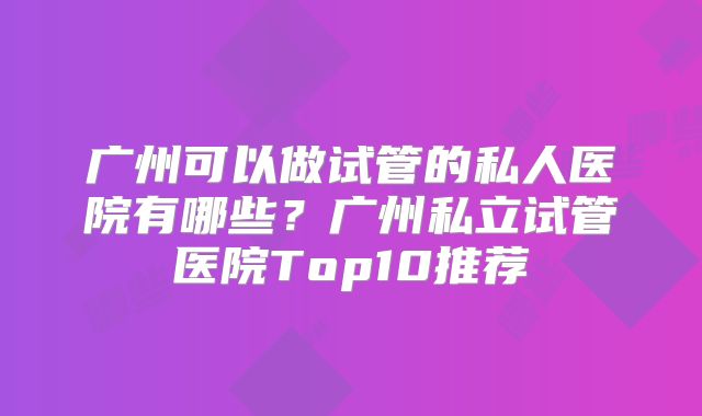 广州可以做试管的私人医院有哪些？广州私立试管医院Top10推荐