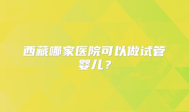 西藏哪家医院可以做试管婴儿?