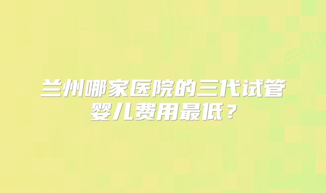 兰州哪家医院的三代试管婴儿费用最低？
