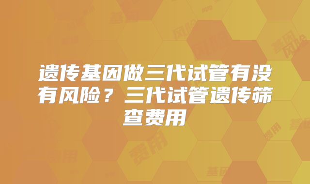 遗传基因做三代试管有没有风险？三代试管遗传筛查费用
