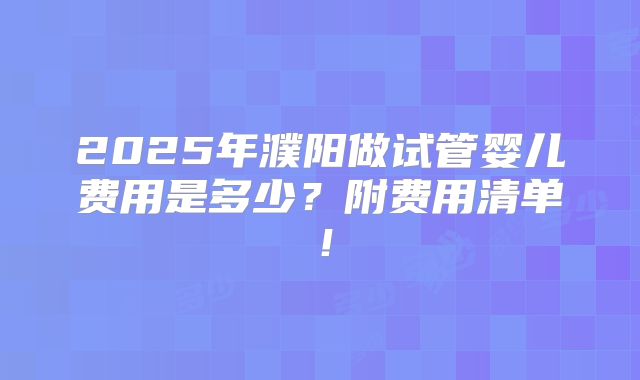 2025年濮阳做试管婴儿费用是多少？附费用清单！