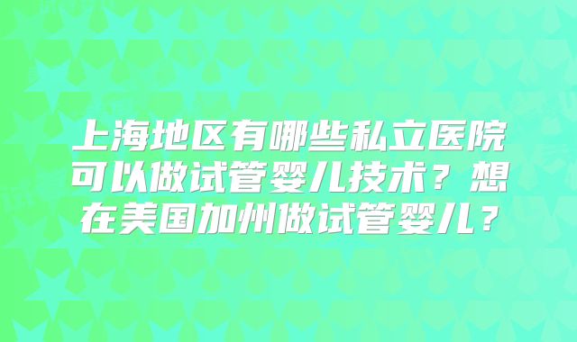 上海地区有哪些私立医院可以做试管婴儿技术？想在美国加州做试管婴儿？