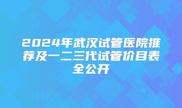 2024年武汉试管医院推荐及一二三代试管价目表全公开