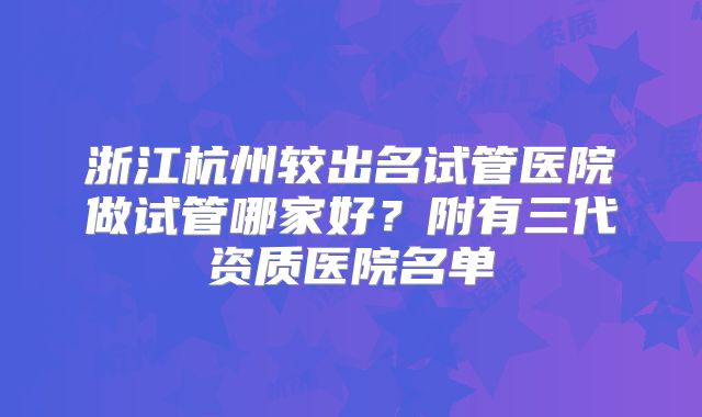 浙江杭州较出名试管医院做试管哪家好？附有三代资质医院名单