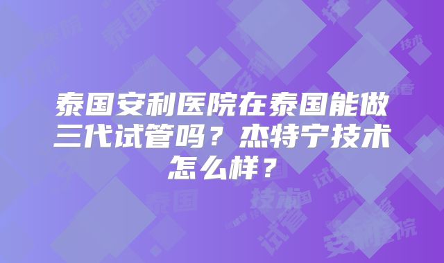 泰国安利医院在泰国能做三代试管吗？杰特宁技术怎么样？