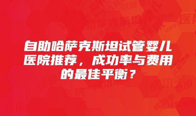 自助哈萨克斯坦试管婴儿医院推荐，成功率与费用的最佳平衡？