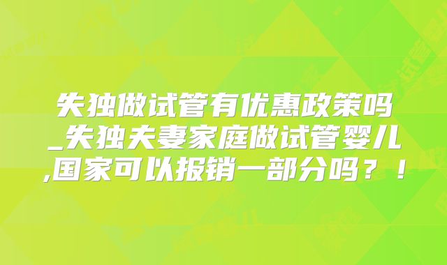 失独做试管有优惠政策吗_失独夫妻家庭做试管婴儿,国家可以报销一部分吗?!