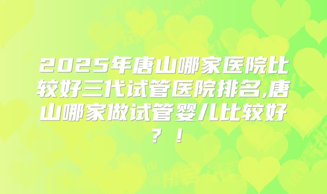 2025年唐山哪家医院比较好三代试管医院排名,唐山哪家做试管婴儿比较好？！