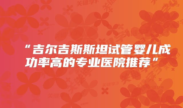 “吉尔吉斯斯坦试管婴儿成功率高的专业医院推荐”