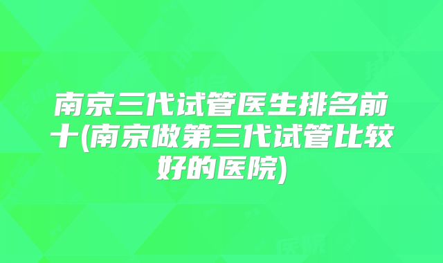南京三代试管医生排名前十(南京做第三代试管比较好的医院)
