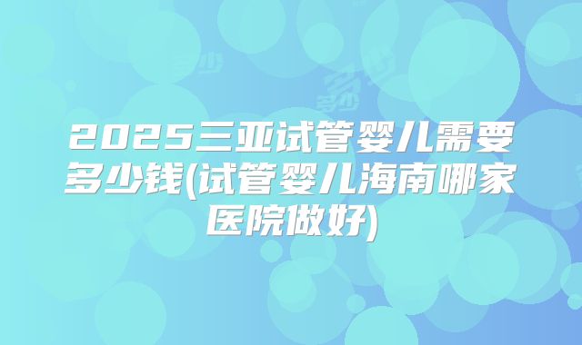 2025三亚试管婴儿需要多少钱(试管婴儿海南哪家医院做好)