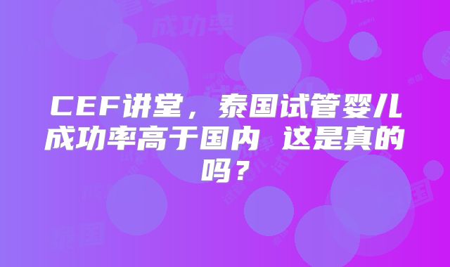CEF讲堂，泰国试管婴儿成功率高于国内 这是真的吗？
