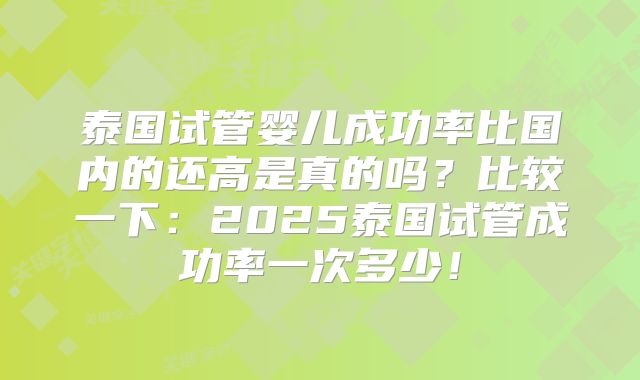 泰国试管婴儿成功率比国内的还高是真的吗？比较一下：2025泰国试管成功率一次多少！