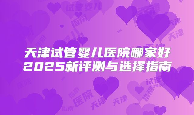 天津试管婴儿医院哪家好2025新评测与选择指南