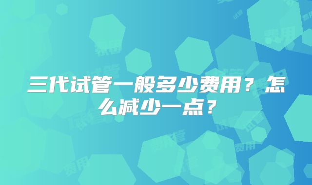 三代试管一般多少费用？怎么减少一点？