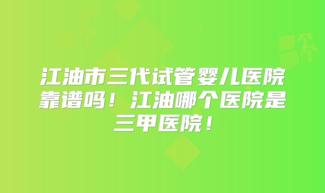 江油市三代试管婴儿医院靠谱吗！江油哪个医院是三甲医院！