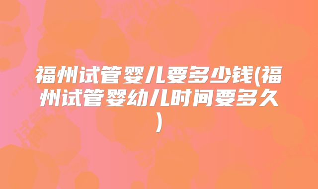 福州试管婴儿要多少钱(福州试管婴幼儿时间要多久)