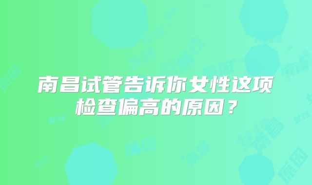 南昌试管告诉你女性这项检查偏高的原因？