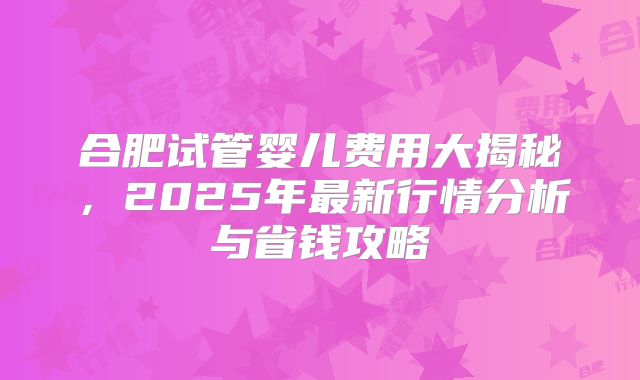 合肥试管婴儿费用大揭秘，2025年最新行情分析与省钱攻略