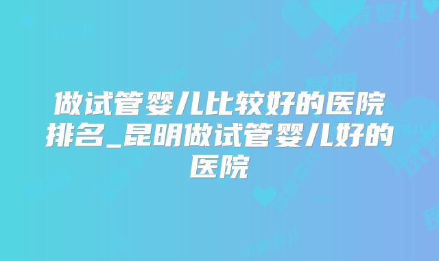 做试管婴儿比较好的医院排名_昆明做试管婴儿好的医院