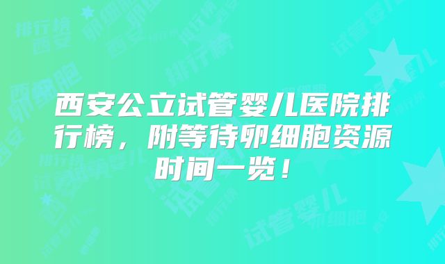 西安公立试管婴儿医院排行榜，附等待卵细胞资源时间一览！