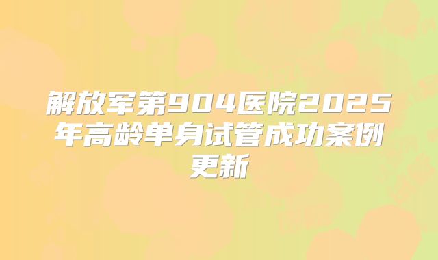 解放军第904医院2025年高龄单身试管成功案例更新