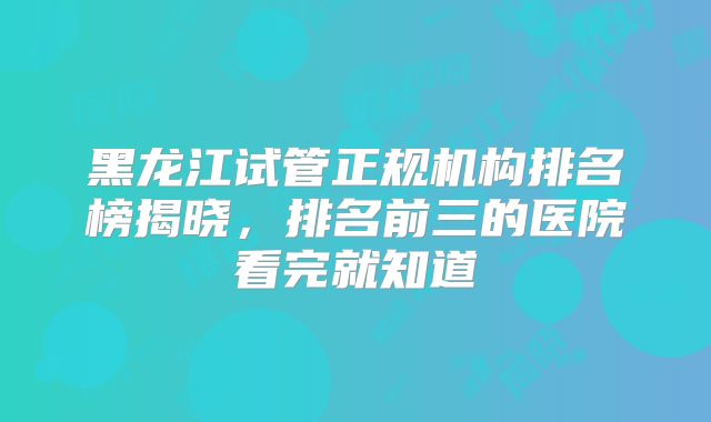 黑龙江试管正规机构排名榜揭晓,排名前三的医院看完就知道