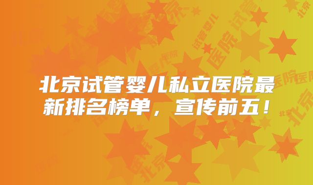 北京试管婴儿私立医院最新排名榜单,宣传前五!