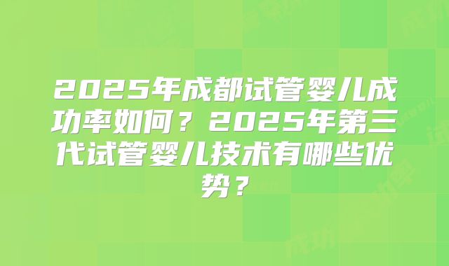 2025年成都试管婴儿成功率如何？2025年第三代试管婴儿技术有哪些优势？