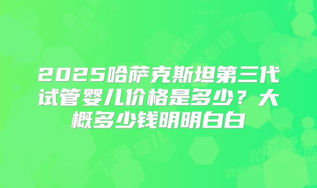 2025哈萨克斯坦第三代试管婴儿价格是多少?大概多少钱明明白白