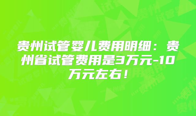贵州试管婴儿费用明细：贵州省试管费用是3万元-10万元左右！
