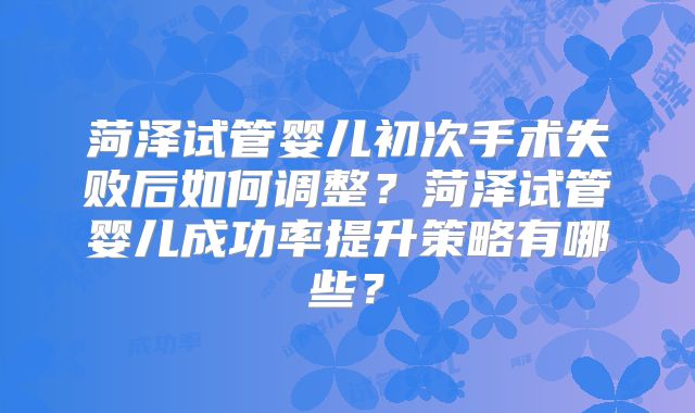 菏泽试管婴儿初次手术失败后如何调整?菏泽试管婴儿成功率提升策略有哪些?