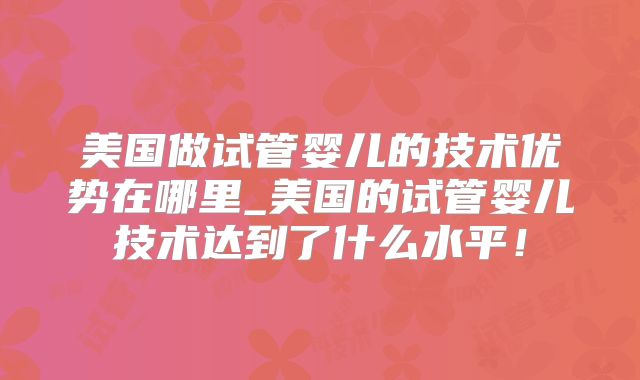 美国做试管婴儿的技术优势在哪里_美国的试管婴儿技术达到了什么水平！