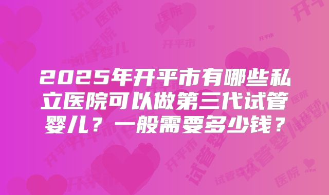 2025年开平市有哪些私立医院可以做第三代试管婴儿？一般需要多少钱？