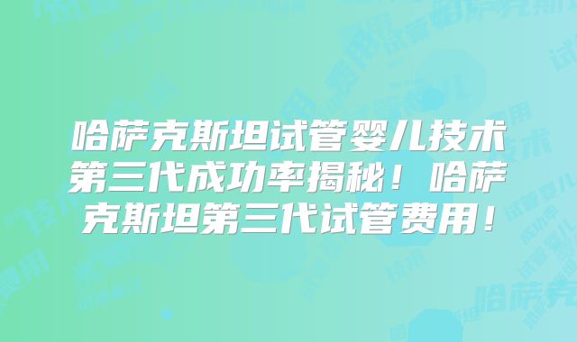 哈萨克斯坦试管婴儿技术第三代成功率揭秘！哈萨克斯坦第三代试管费用！