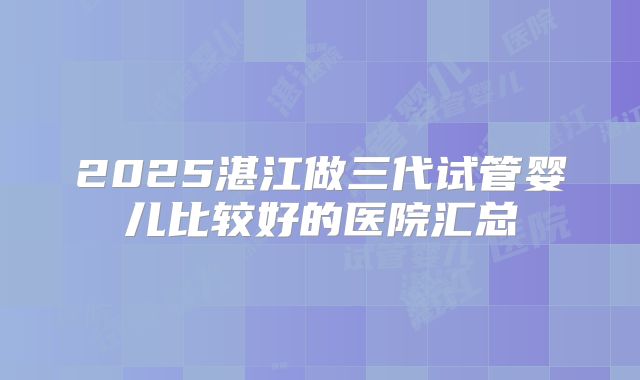 2025湛江做三代试管婴儿比较好的医院汇总