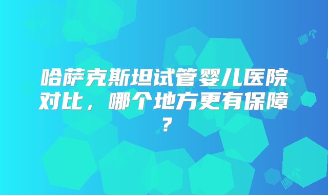 哈萨克斯坦试管婴儿医院对比，哪个地方更有保障？