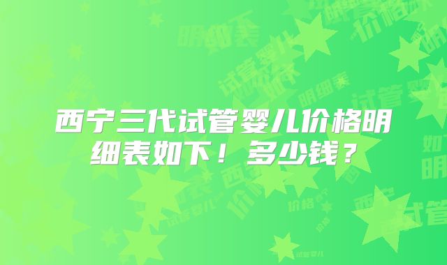 西宁三代试管婴儿价格明细表如下！多少钱？