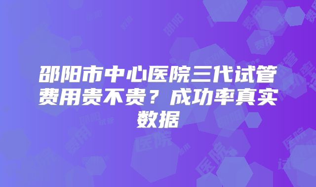 邵阳市中心医院三代试管费用贵不贵？成功率真实数据