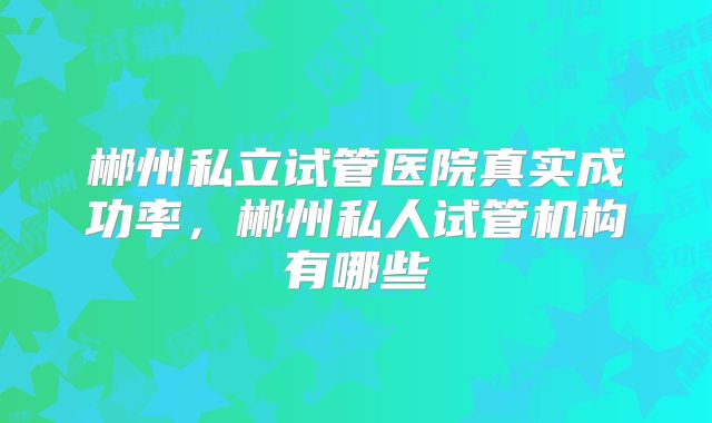郴州私立试管医院真实成功率，郴州私人试管机构有哪些