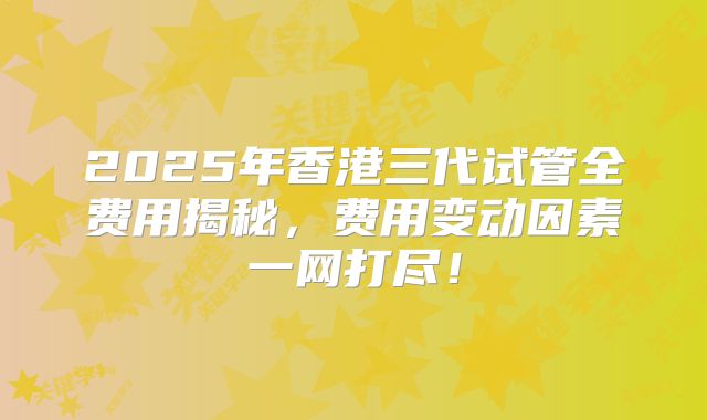 2025年香港三代试管全费用揭秘，费用变动因素一网打尽！
