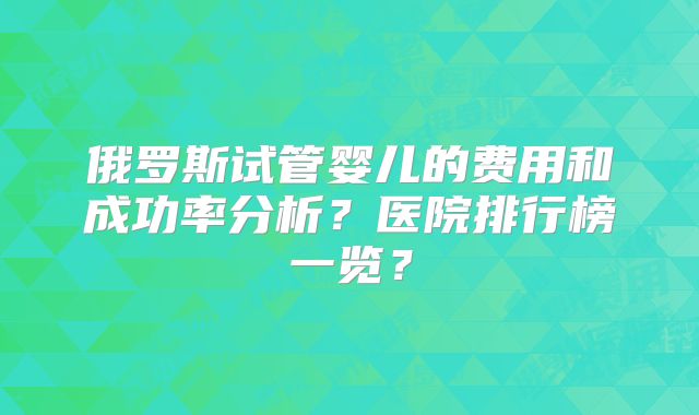 俄罗斯试管婴儿的费用和成功率分析？医院排行榜一览？