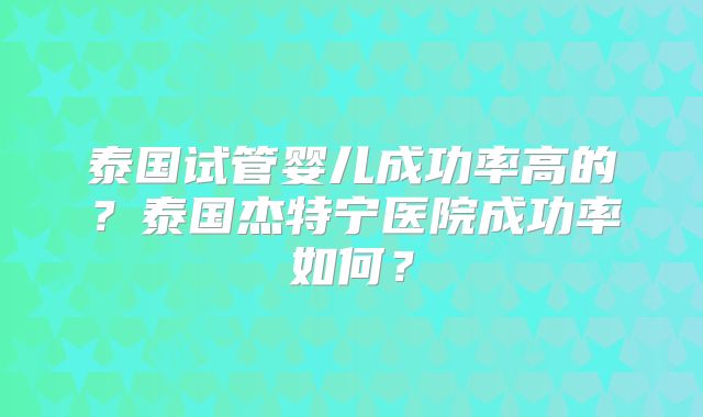 泰国试管婴儿成功率高的？泰国杰特宁医院成功率如何？