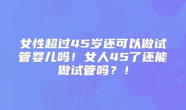 女性超过45岁还可以做试管婴儿吗!女人45了还能做试管吗?!