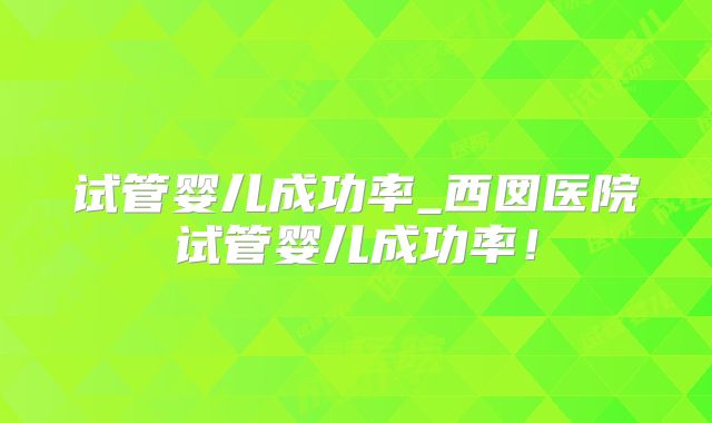 试管婴儿成功率_西囡医院试管婴儿成功率！