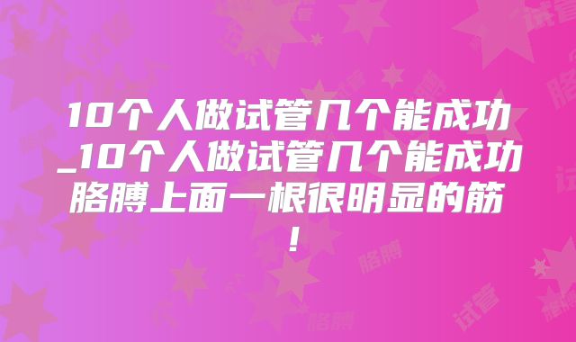 10个人做试管几个能成功_10个人做试管几个能成功胳膊上面一根很明显的筋！