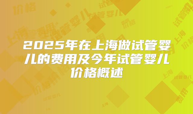 2025年在上海做试管婴儿的费用及今年试管婴儿价格概述