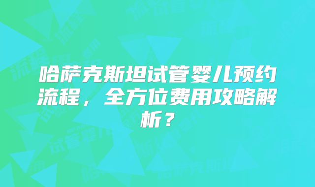 哈萨克斯坦试管婴儿预约流程，全方位费用攻略解析？